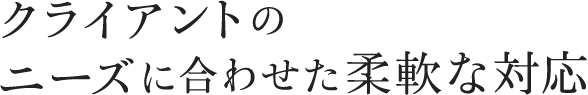 クライアントの ニーズに合わせた柔軟な対応